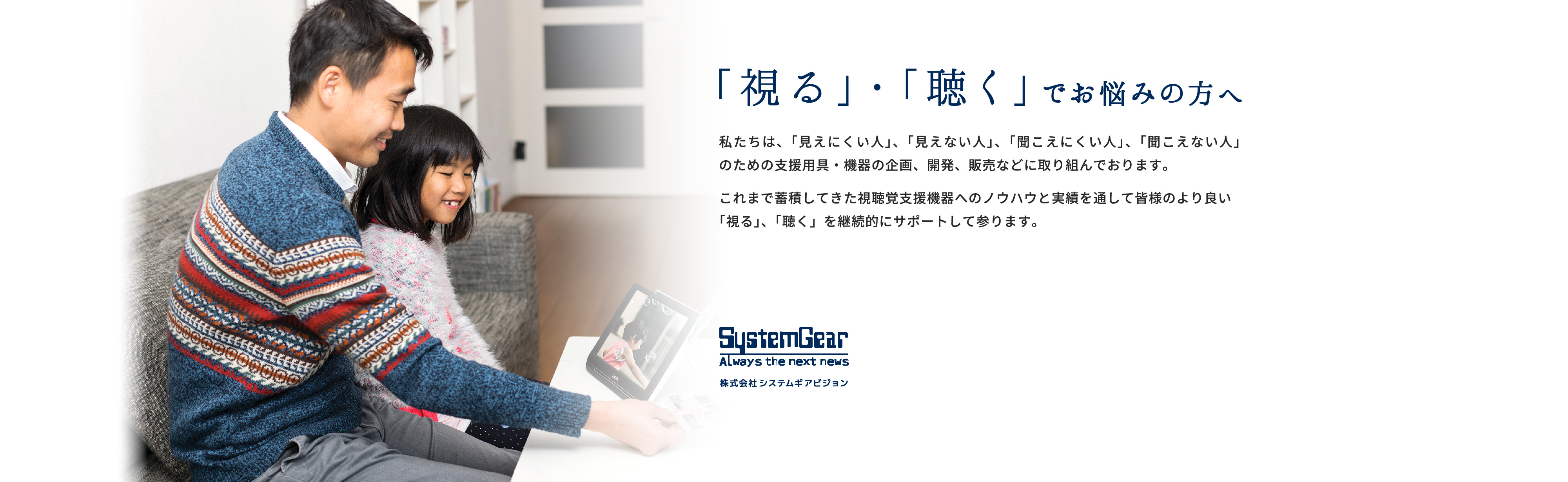 「視る」・「聴く」でお悩みの方へ。  私たちは、「見えにくい人」、「見えない人」、「聞こえにくい人」、「聞こえない人」 のための支援用具・機器の企画、開発、販売などに取り組んでおります。 これまで蓄積してきた視聴覚支援機器へのノウハウと実績を通して皆様のより良い 「視る」、「聴く」を継続的にサポートして参ります。