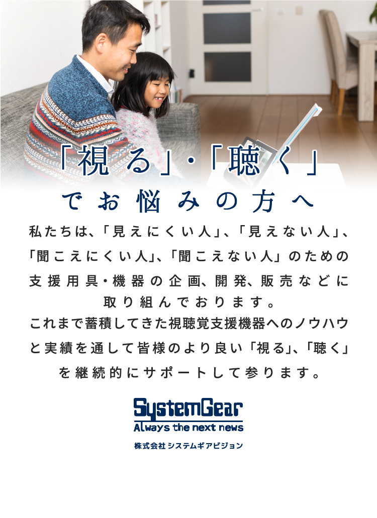 「視る」・「聴く」でお悩みの方へ。  私たちは、「見えにくい人」、「見えない人」、「聞こえにくい人」、「聞こえない人」 のための支援用具・機器の企画、開発、販売などに取り組んでおります。 これまで蓄積してきた視聴覚支援機器へのノウハウと実績を通して皆様のより良い 「視る」、「聴く」を継続的にサポートして参ります。