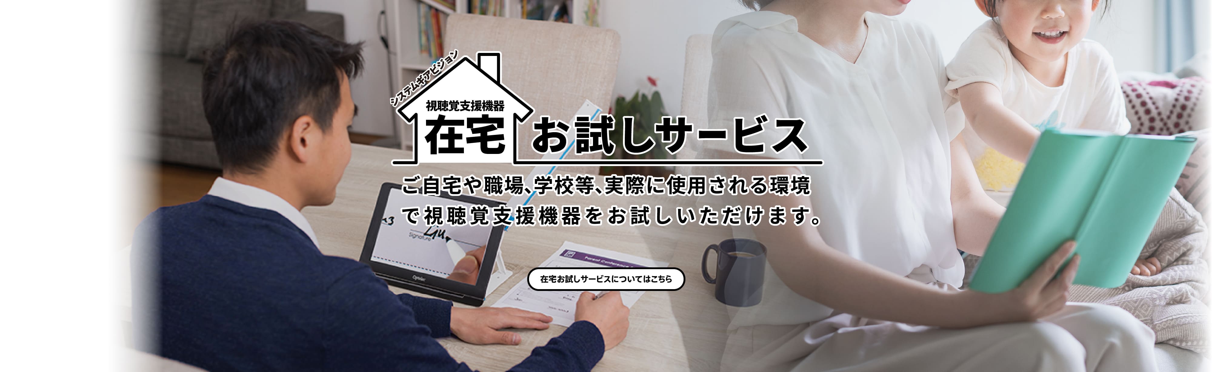 在宅お試しサービス。ご自宅や職場、学校等、実際に使用される環境で読書器をお試しいただけます。在宅お試しサービスについてはこちら。