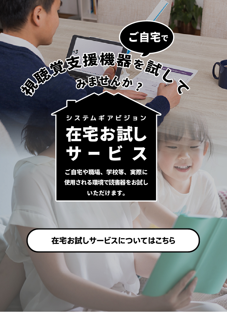 在宅お試しサービス。ご自宅や職場、学校等、実際に使用される環境で読書器をお試しいただけます。在宅お試しサービスについてはこちら。